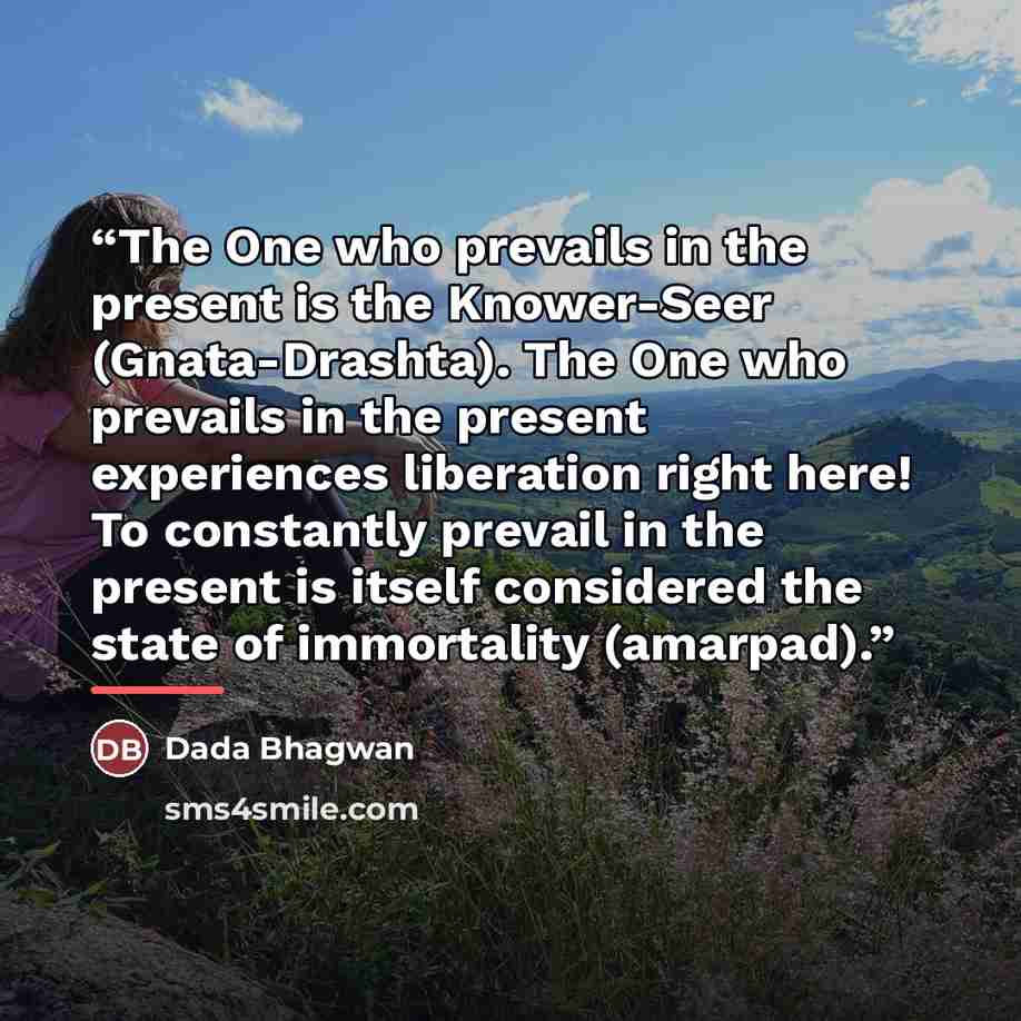 “The One who prevails in the present is the Knower-Seer (Gnata-Drashta). The One who prevails in the present experiences liberation right here! To constantly prevail in the present is itself considered the state of immortality (amarpad).” quote by Dada Bhagwan