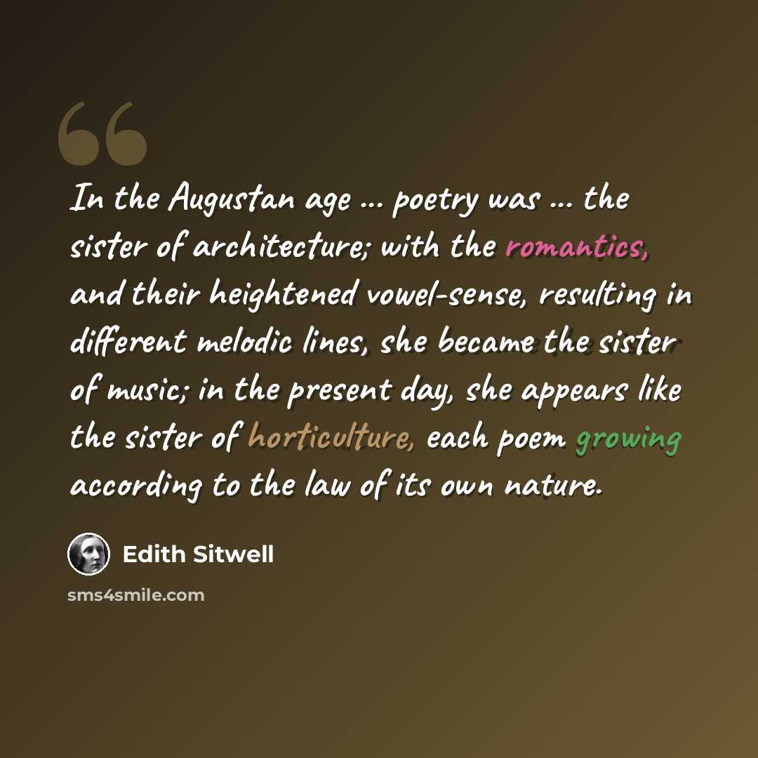 “In the Augustan age ... poetry was ... the sister of architecture; with the romantics, and their heightened vowel-sense, resulting in different melodic lines, she became the sister of music; in the present day, she appears like the sister of horticulture, each poem growing according to the law of…” quote by Edith Sitwell
