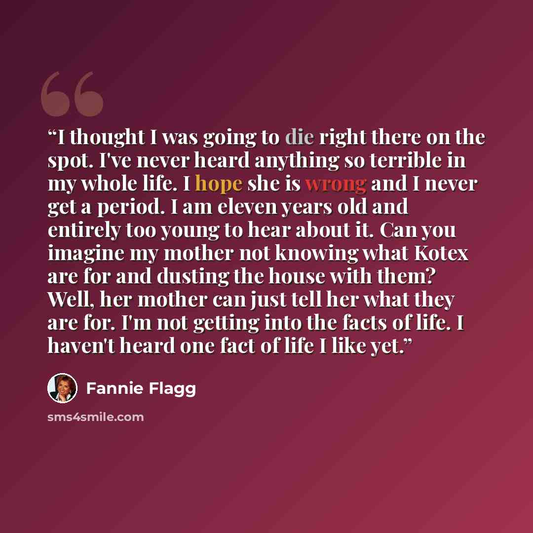 “I thought I was going to die right there on the spot. I've never heard anything so terrible in my whole life. I hope she is wrong and I never get a period. I am eleven years old and entirely too young to hear about it. Can you imagine my mother not knowing what Kotex are for and dusting the house…” quote by Fannie Flagg