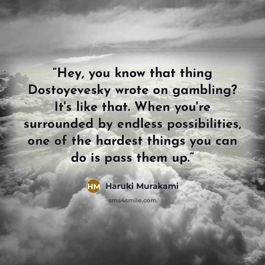 “Hey, you know that thing Dostoyevesky wrote on gambling? It's like that. When you're surrounded by endless possibilities, one of the hardest things you can do is pass them up.” quote by Haruki Murakami