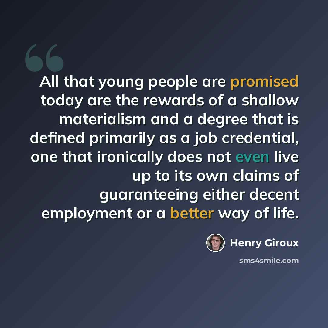 “All that young people are promised today are the rewards of a shallow materialism and a degree that is defined primarily as a job credential, one that ironically does not even live up to its own claims of guaranteeing either decent employment or a better way of life.” quote by Henry Giroux