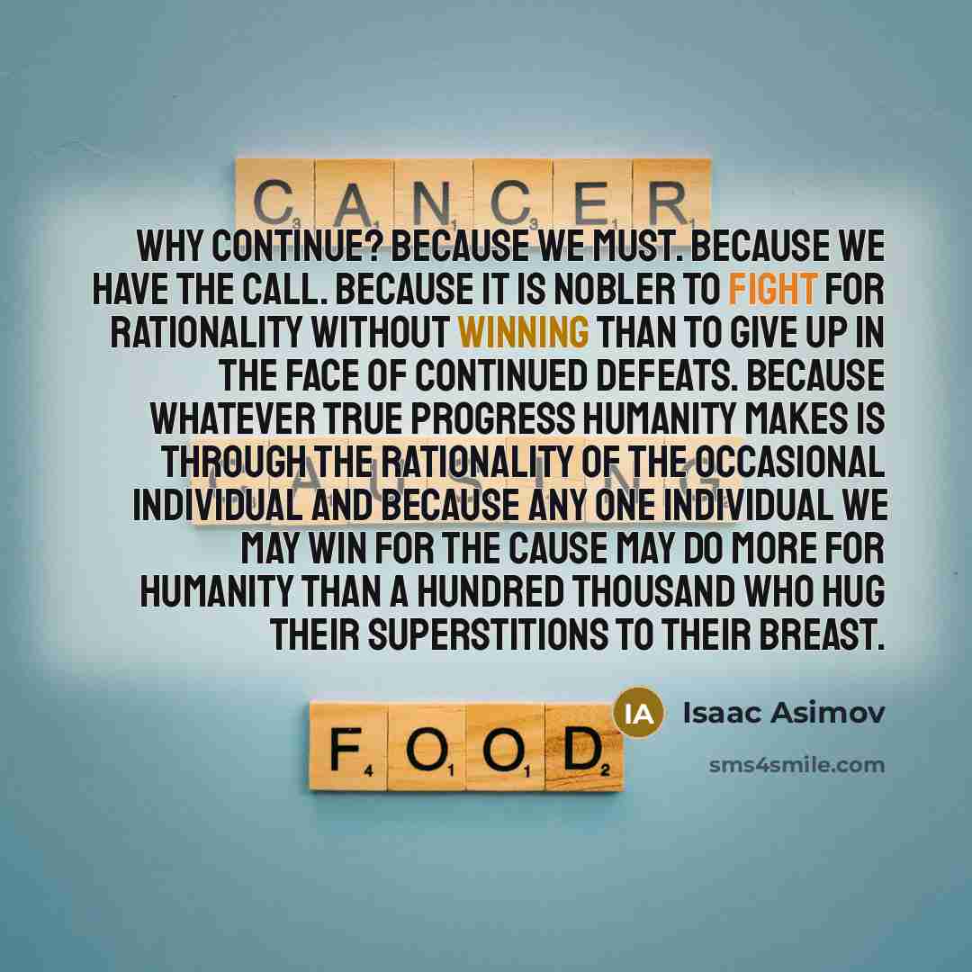 “Why continue? Because we must. Because we have the call. Because it is nobler to fight for rationality without winning than to give up in the face of continued defeats. Because whatever true progress humanity makes is through the rationality of the occasional individual and because any one…” quote by Isaac Asimov