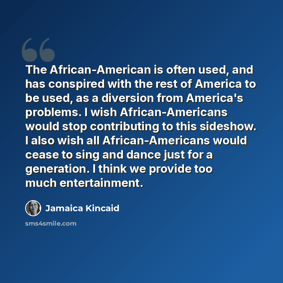 “The African-American is often used, and has conspired with the rest of America to be used, as a diversion from America's problems. I wish African-Americans would stop contributing to this sideshow. I also wish all African-Americans would cease to sing and dance just for a generation. I think we…” quote by Jamaica Kincaid
