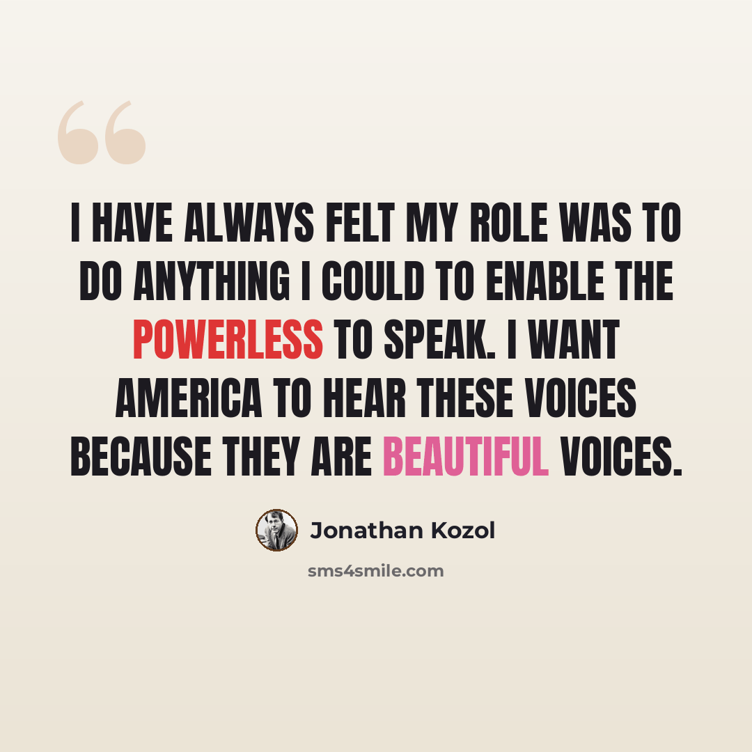 “I have always felt my role was to do anything I could to enable the powerless to speak. I want America to hear these voices because they are beautiful voices.” quote by Jonathan Kozol
