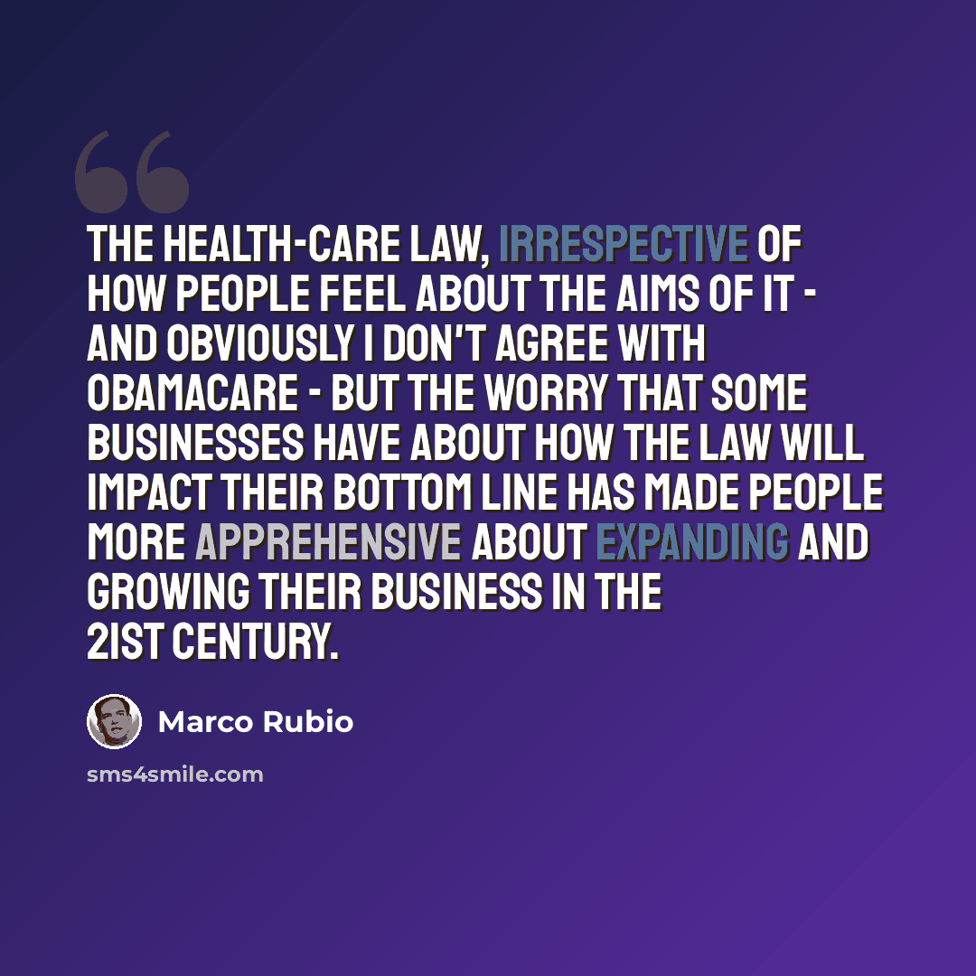 “The health-care law, irrespective of how people feel about the aims of it - and obviously I don't agree with Obamacare - but the worry that some businesses have about how the law will impact their bottom line has made people more apprehensive about expanding and growing their business in the 21st…” quote by Marco Rubio