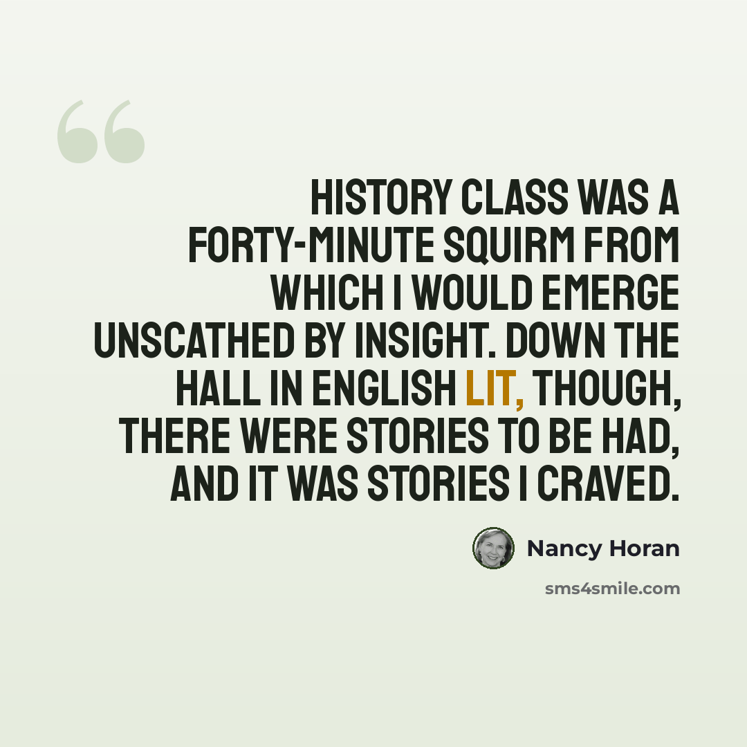 “History class was a forty-minute squirm from which I would emerge unscathed by insight. Down the hall in English Lit, though, there were stories to be had, and it was stories I craved.” quote by Nancy Horan