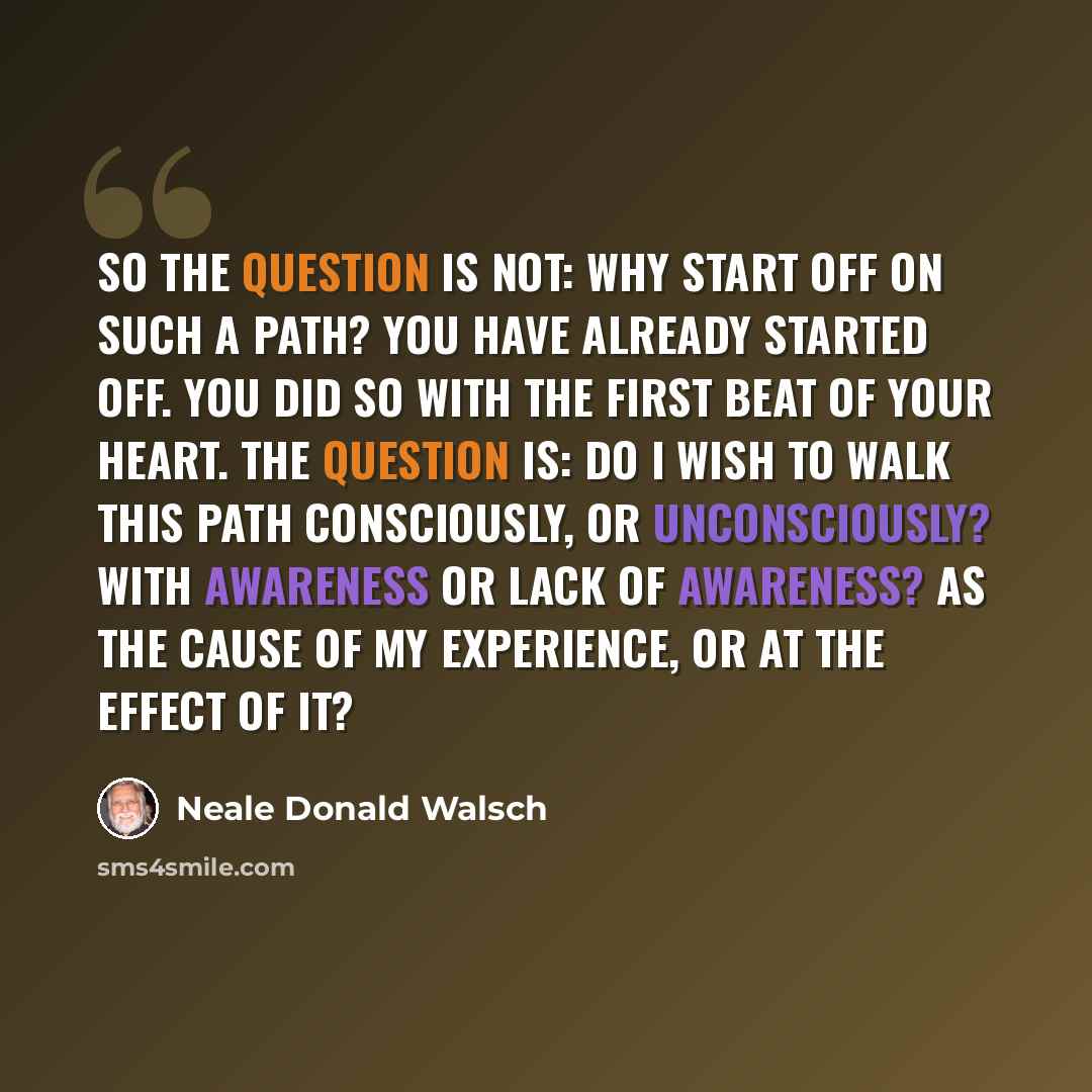 “So the question is not: Why start off on such a path? You have already started off. You did so with the first beat of your heart. The question is: Do I wish to walk this path consciously, or unconsciously? With awareness or lack of awareness? As the cause of my experience, or at the effect of it?” quote by Neale Donald Walsch