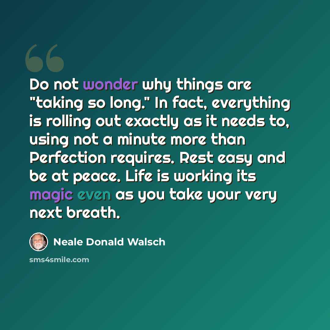 “Do not wonder why things are "taking so long." In fact, everything is rolling out exactly as it needs to, using not a minute more than Perfection requires. Rest easy and be at peace. Life is working its magic even as you take your very next breath.” quote by Neale Donald Walsch