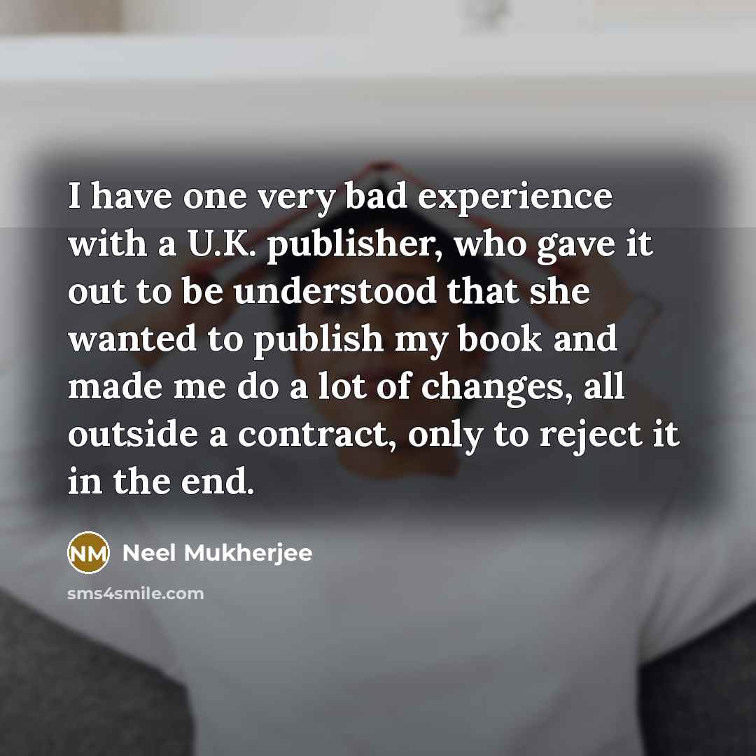 “I have one very bad experience with a U.K. publisher, who gave it out to be understood that she wanted to publish my book and made me do a lot of changes, all outside a contract, only to reject it in the end.” quote by Neel Mukherjee