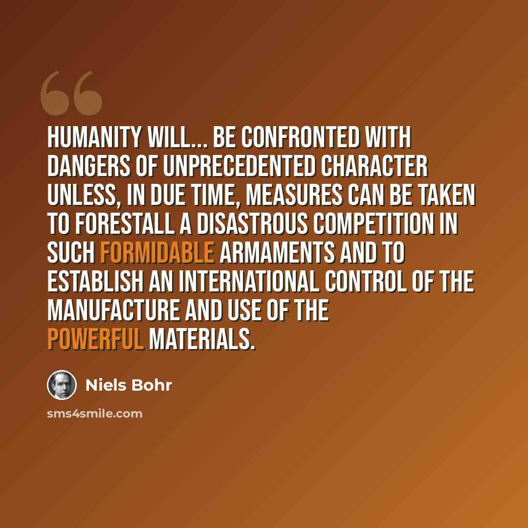 “Humanity will... be confronted with dangers of unprecedented character unless, in due time, measures can be taken to forestall a disastrous competition in such formidable armaments and to establish an international control of the manufacture and use of the powerful materials.” quote by Niels Bohr