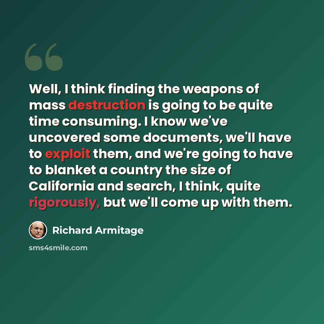 “Well, I think finding the weapons of mass destruction is going to be quite time consuming. I know we've uncovered some documents, we'll have to exploit them, and we're going to have to blanket a country the size of California and search, I think, quite rigorously, but we'll come up with them.” quote by Richard Armitage