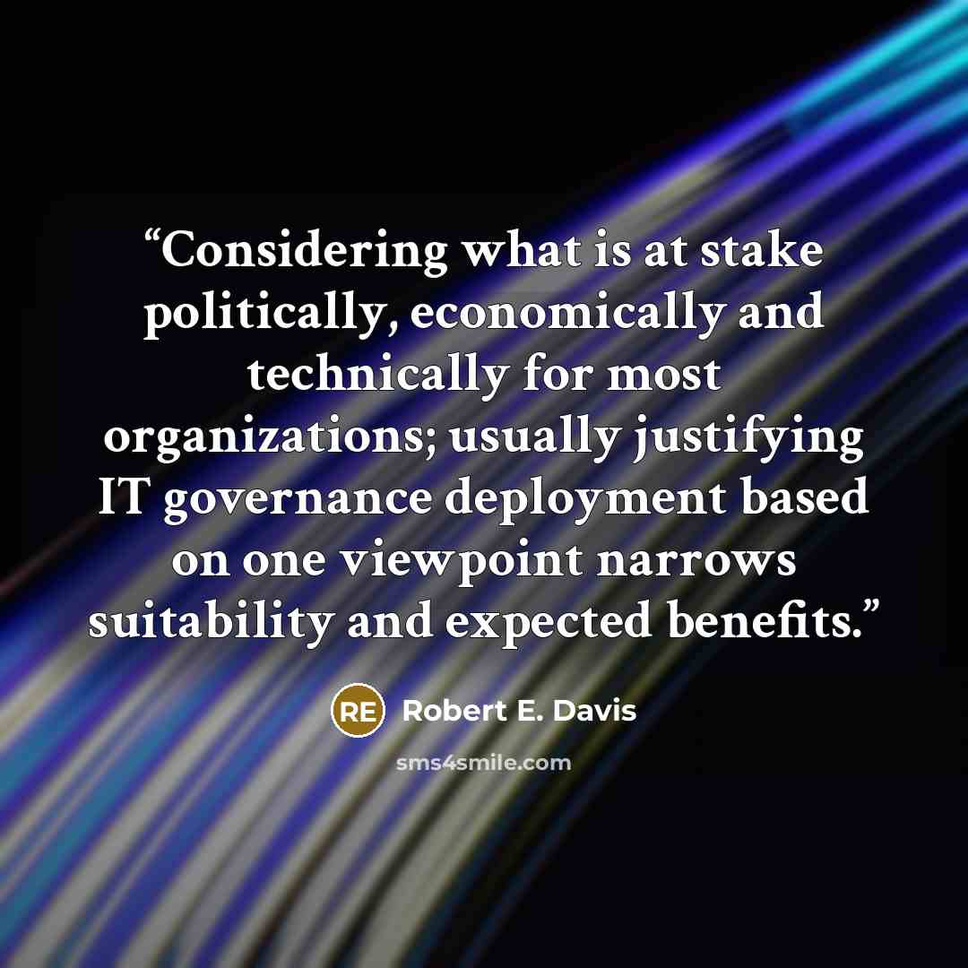 “Considering what is at stake politically, economically and technically for most organizations; usually justifying IT governance deployment based on one viewpoint narrows suitability and expected benefits.” quote by Robert E. Davis