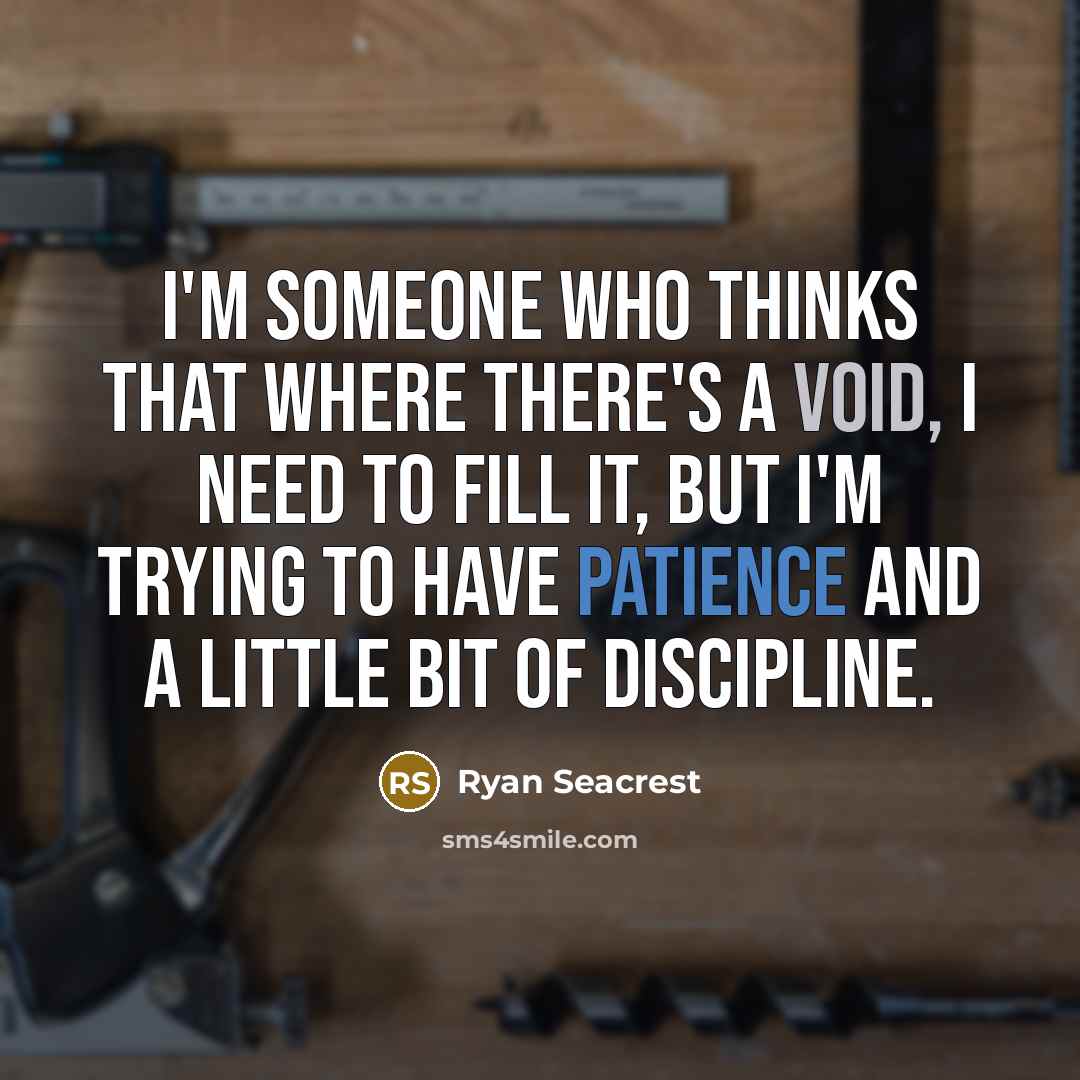 “I'm someone who thinks that where there's a void, I need to fill it, but I'm trying to have patience and a little bit of discipline.” quote by Ryan Seacrest