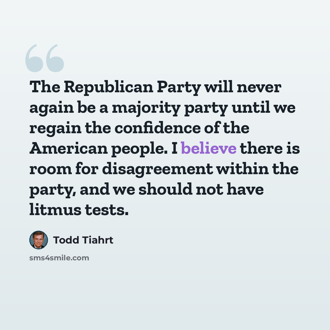 “The Republican Party will never again be a majority party until we regain the confidence of the American people. I believe there is room for disagreement within the party, and we should not have litmus tests.” quote by Todd Tiahrt