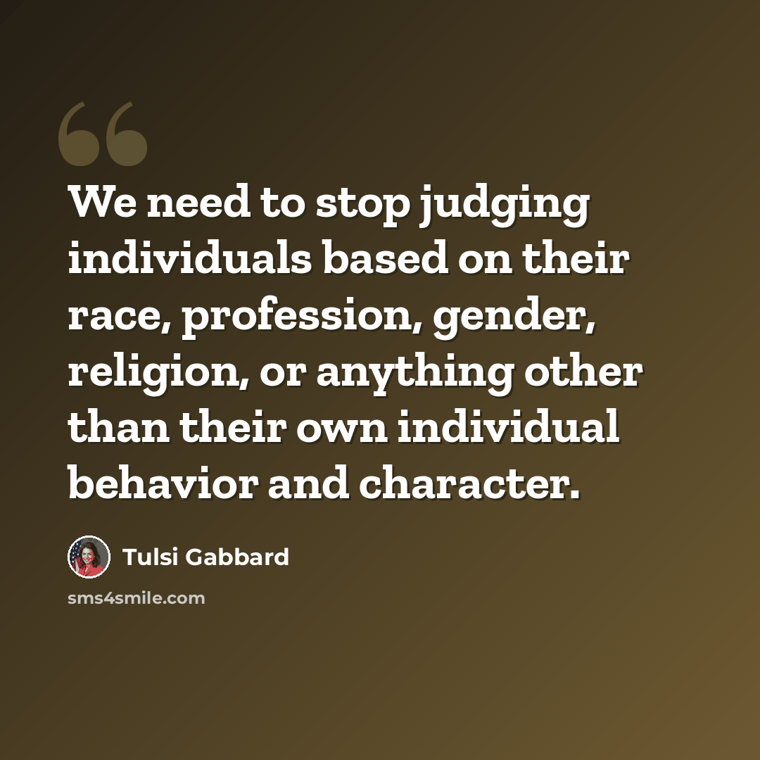 “We need to stop judging individuals based on their race, profession, gender, religion, or anything other than their own individual behavior and character.” quote by Tulsi Gabbard