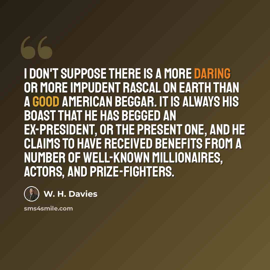 “I don't suppose there is a more daring or more impudent rascal on earth than a good American beggar. It is always his boast that he has begged an ex-president, or the present one, and he claims to have received benefits from a number of well-known millionaires, actors, and prize-fighters.” quote by W. H. Davies