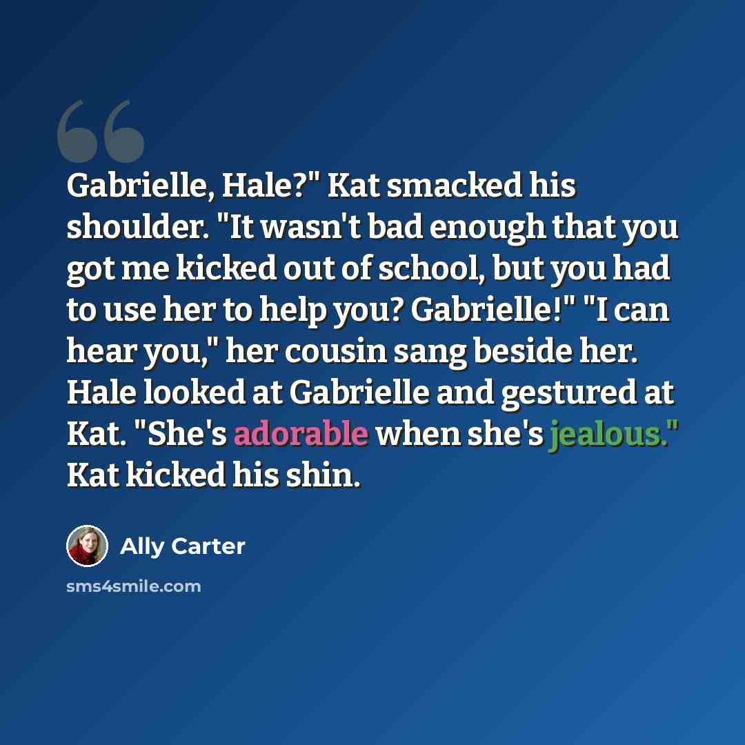 “Gabrielle, Hale?" Kat smacked his shoulder. "It wasn't bad enough that you got me kicked out of school, but you had to use her to help you? Gabrielle!" "I can hear you," her cousin sang beside her. Hale looked at Gabrielle and gestured at Kat. "She's adorable when she's jealous." Kat kicked his…” quote by Ally Carter