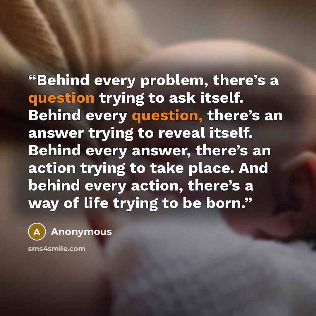“Behind every problem, there’s a question trying to ask itself. Behind every question, there’s an answer trying to reveal itself. Behind every answer, there’s an action trying to take place. And behind every action, there’s a way of life trying to be born.” quote by Anonymous