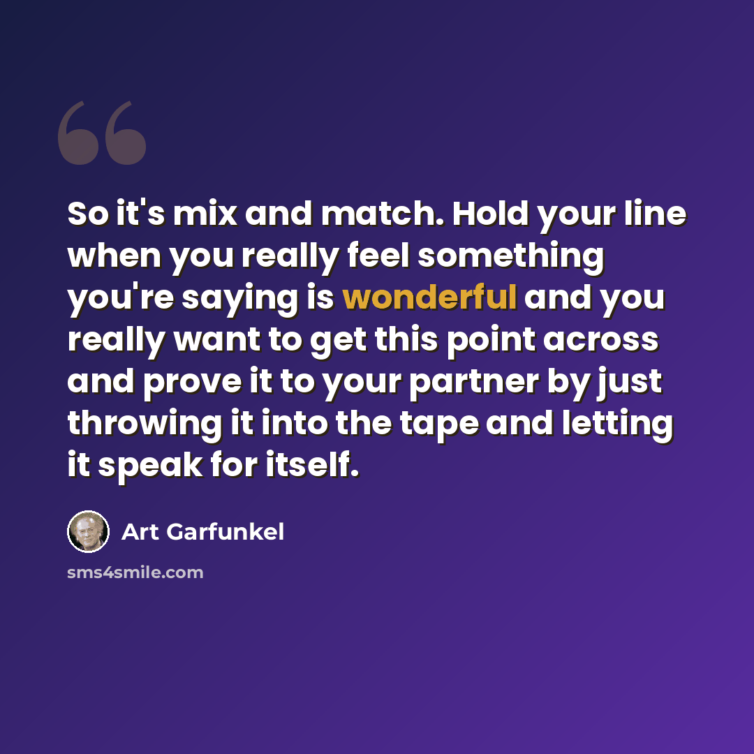 “So it's mix and match. Hold your line when you really feel something you're saying is wonderful and you really want to get this point across and prove it to your partner by just throwing it into the tape and letting it speak for itself.” quote by Art Garfunkel