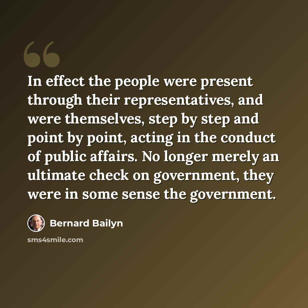 “In effect the people were present through their representatives, and were themselves, step by step and point by point, acting in the conduct of public affairs. No longer merely an ultimate check on government, they were in some sense the government.” quote by Bernard Bailyn