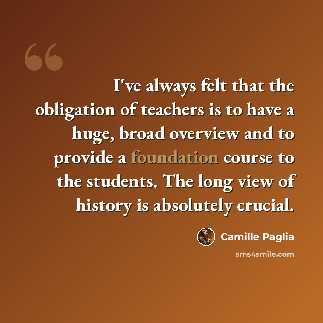 “I've always felt that the obligation of teachers is to have a huge, broad overview and to provide a foundation course to the students. The long view of history is absolutely crucial.” quote by Camille Paglia