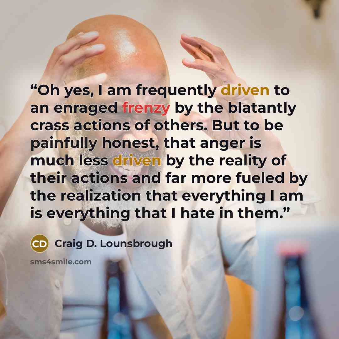 “Oh yes, I am frequently driven to an enraged frenzy by the blatantly crass actions of others. But to be painfully honest, that anger is much less driven by the reality of their actions and far more fueled by the realization that everything I am is everything that I hate in them.” quote by Craig D. Lounsbrough