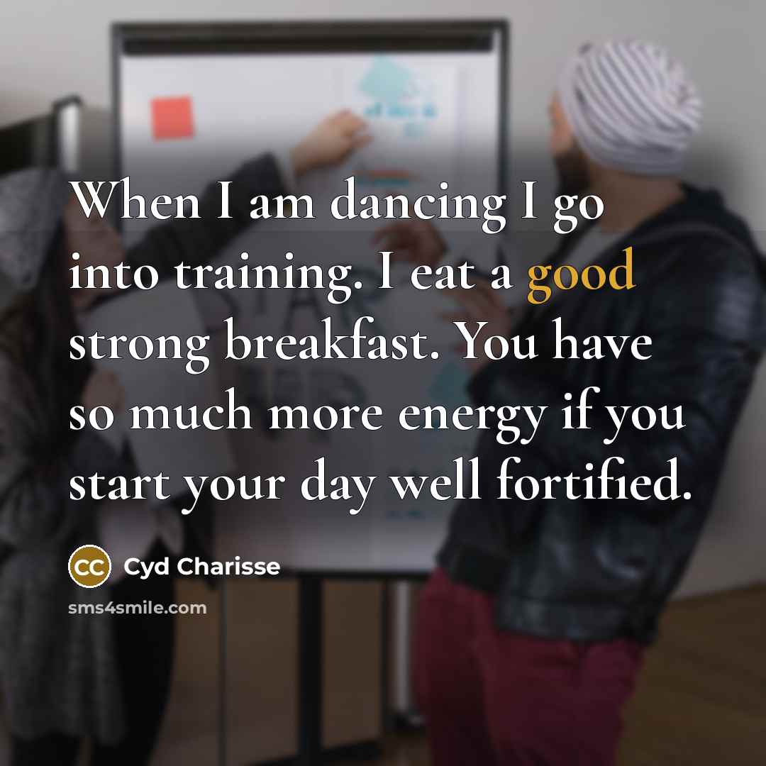 “When I am dancing I go into training. I eat a good strong breakfast. You have so much more energy if you start your day well fortified.” quote by Cyd Charisse