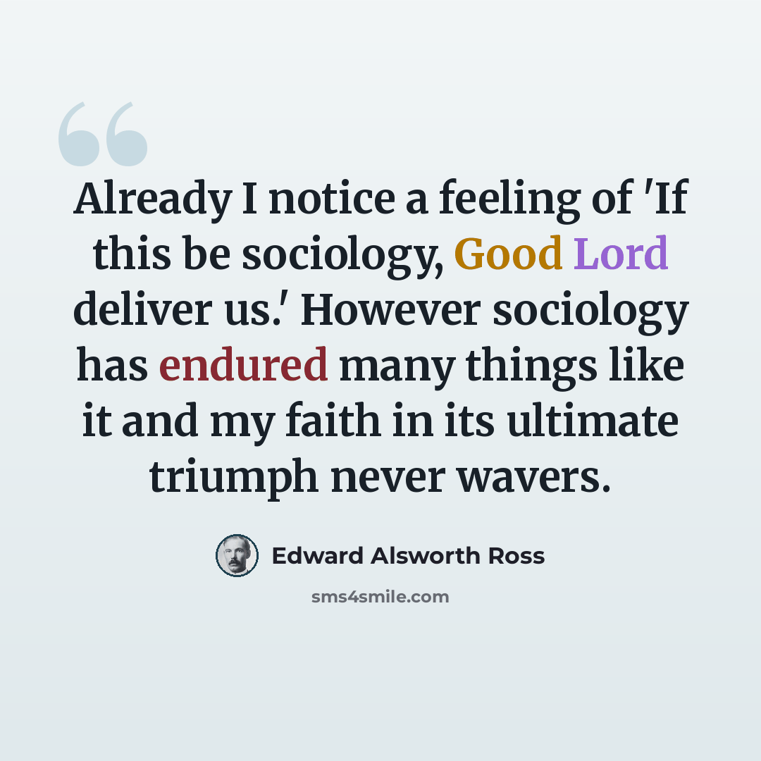 “Already I notice a feeling of 'If this be sociology, Good Lord deliver us.' However sociology has endured many things like it and my faith in its ultimate triumph never wavers.” quote by Edward Alsworth Ross