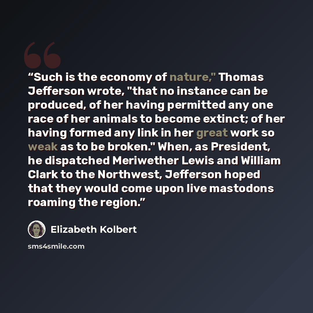 “Such is the economy of nature," Thomas Jefferson wrote, "that no instance can be produced, of her having permitted any one race of her animals to become extinct; of her having formed any link in her great work so weak as to be broken." When, as President, he dispatched Meriwether Lewis and William…” quote by Elizabeth Kolbert