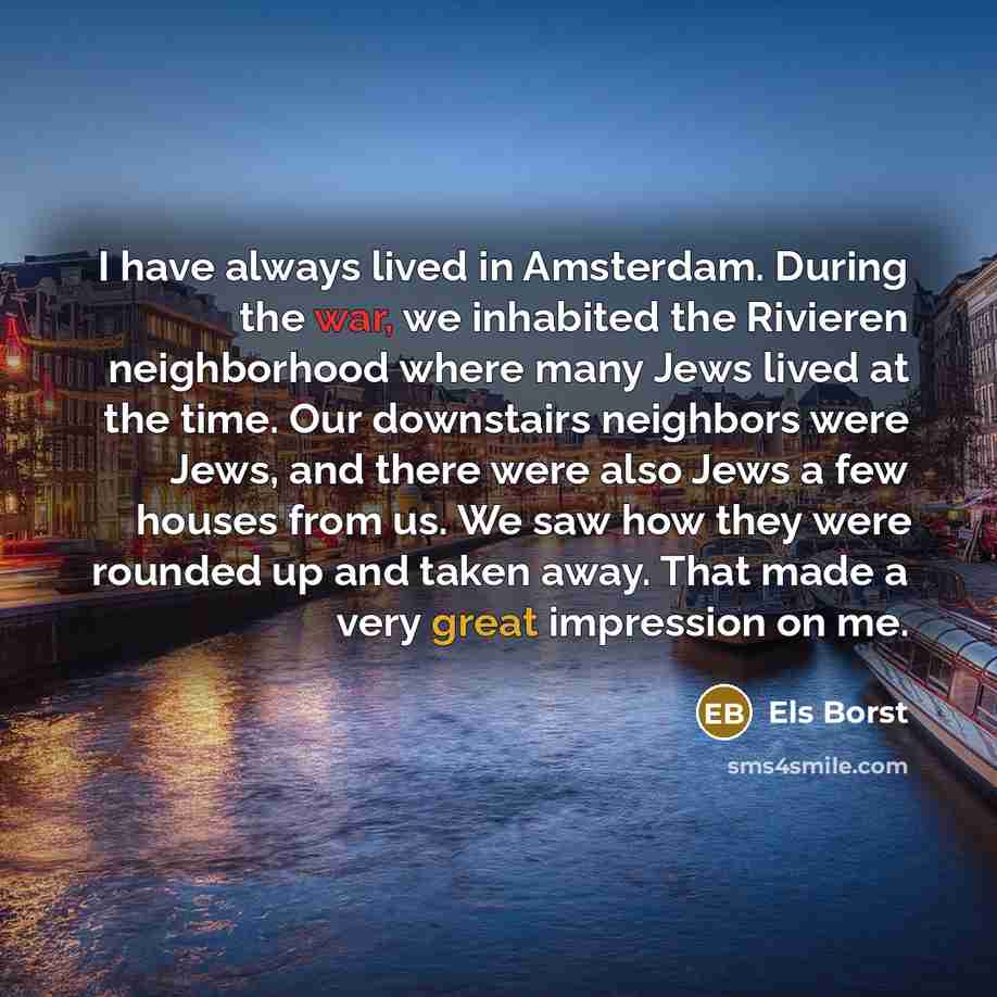 “I have always lived in Amsterdam. During the war, we inhabited the Rivieren neighborhood where many Jews lived at the time. Our downstairs neighbors were Jews, and there were also Jews a few houses from us. We saw how they were rounded up and taken away. That made a very great impression on me.” quote by Els Borst