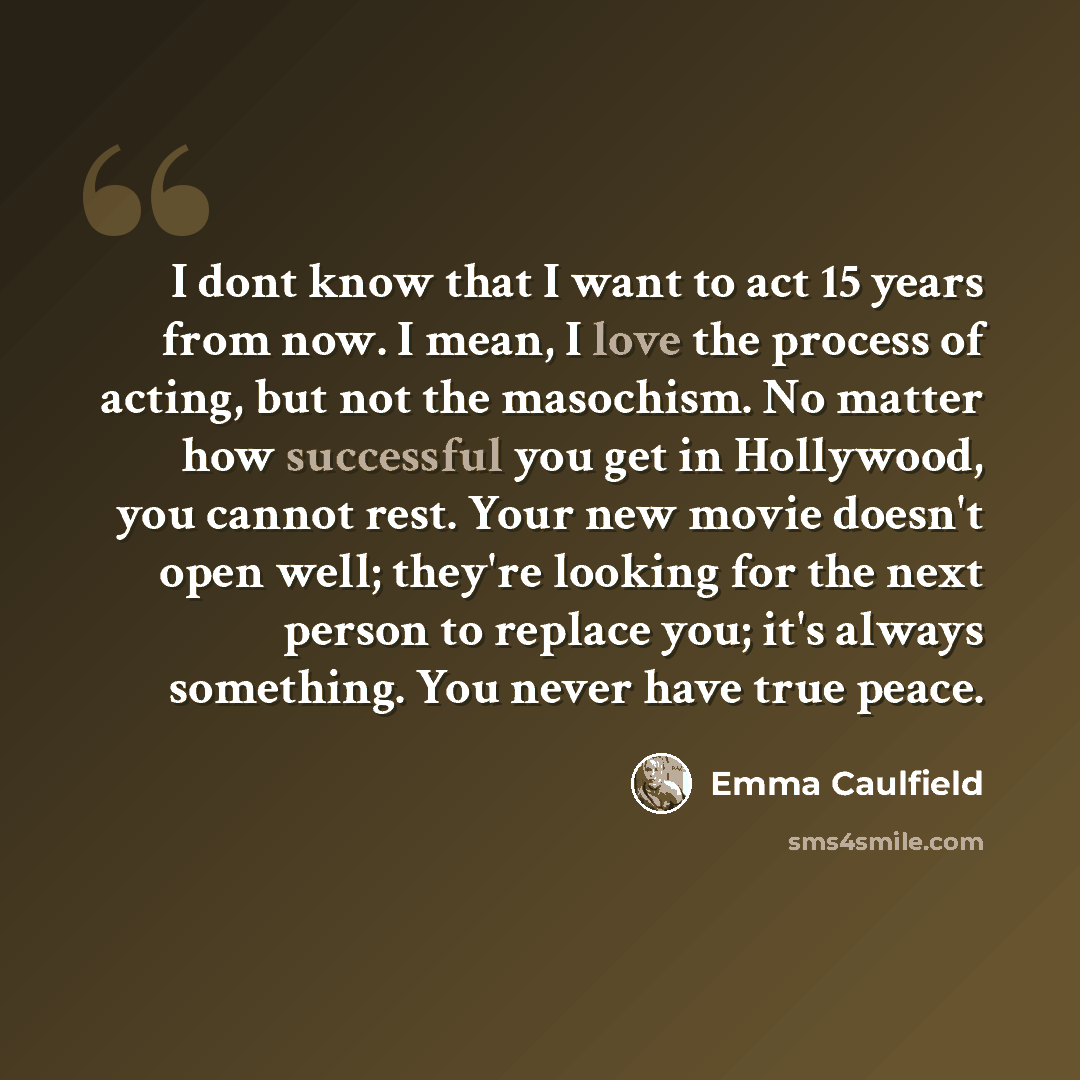 “I dont know that I want to act 15 years from now. I mean, I love the process of acting, but not the masochism. No matter how successful you get in Hollywood, you cannot rest. Your new movie doesn't open well; they're looking for the next person to replace you; it's always something. You never have…” quote by Emma Caulfield