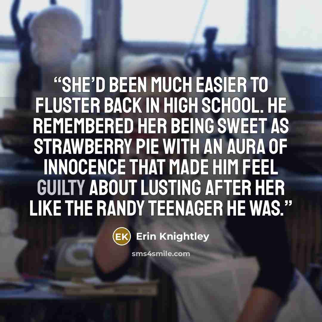 “She’d been much easier to fluster back in high school. He remembered her being sweet as strawberry pie with an aura of innocence that made him feel guilty about lusting after her like the randy teenager he was.” quote by Erin Knightley