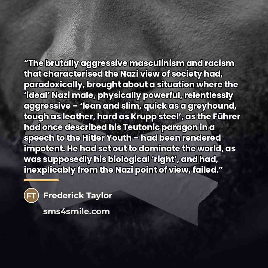 “The brutally aggressive masculinism and racism that characterised the Nazi view of society had, paradoxically, brought about a situation where the ‘ideal’ Nazi male, physically powerful, relentlessly aggressive – ‘lean and slim, quick as a greyhound, tough as leather, hard as Krupp steel’, as the…” quote by Frederick Taylor