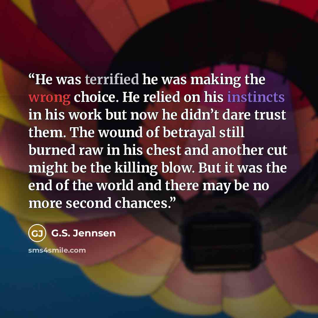 “He was terrified he was making the wrong choice. He relied on his instincts in his work but now he didn’t dare trust them. The wound of betrayal still burned raw in his chest and another cut might be the killing blow. But it was the end of the world and there may be no more second chances.” quote by G.S. Jennsen
