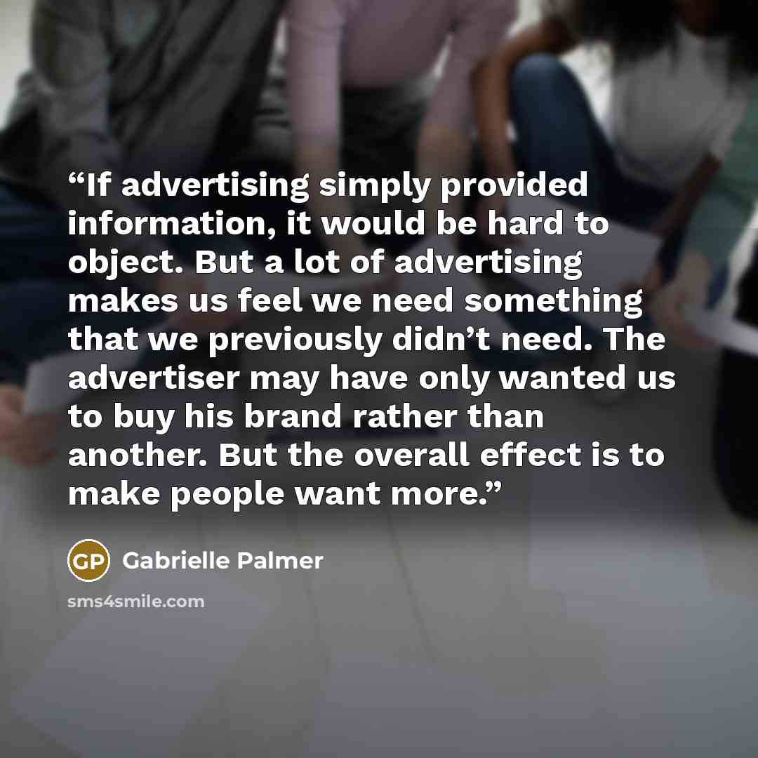 “If advertising simply provided information, it would be hard to object. But a lot of advertising makes us feel we need something that we previously didn’t need. The advertiser may have only wanted us to buy his brand rather than another. But the overall effect is to make people want more.” quote by Gabrielle Palmer