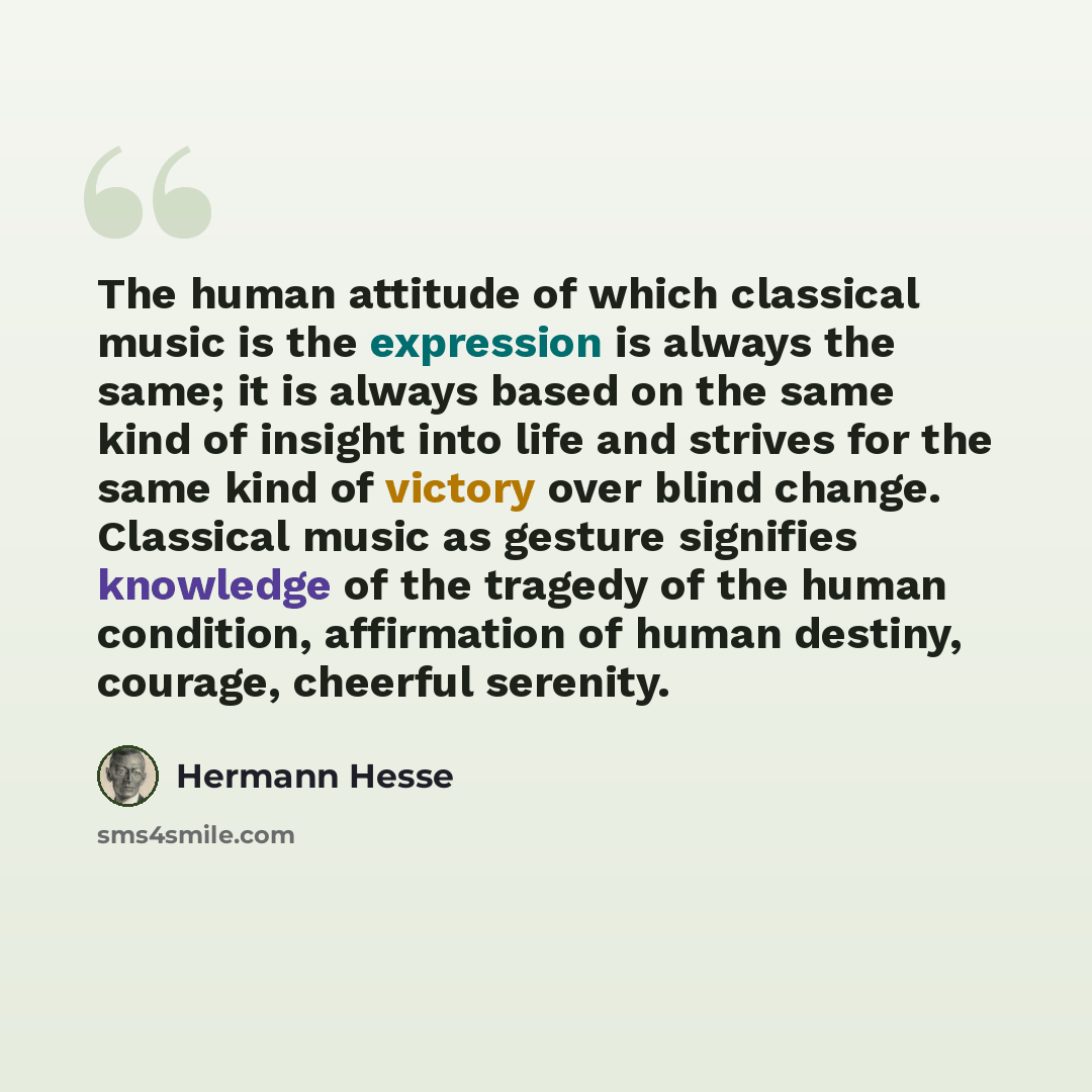 “The human attitude of which classical music is the expression is always the same; it is always based on the same kind of insight into life and strives for the same kind of victory over blind change. Classical music as gesture signifies knowledge of the tragedy of the human condition, affirmation…” quote by Hermann Hesse
