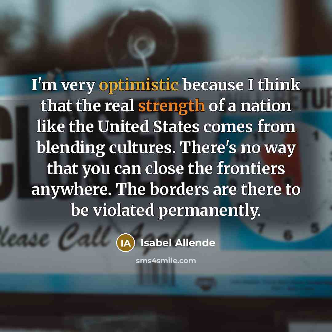 “I'm very optimistic because I think that the real strength of a nation like the United States comes from blending cultures. There's no way that you can close the frontiers anywhere. The borders are there to be violated permanently.” quote by Isabel Allende