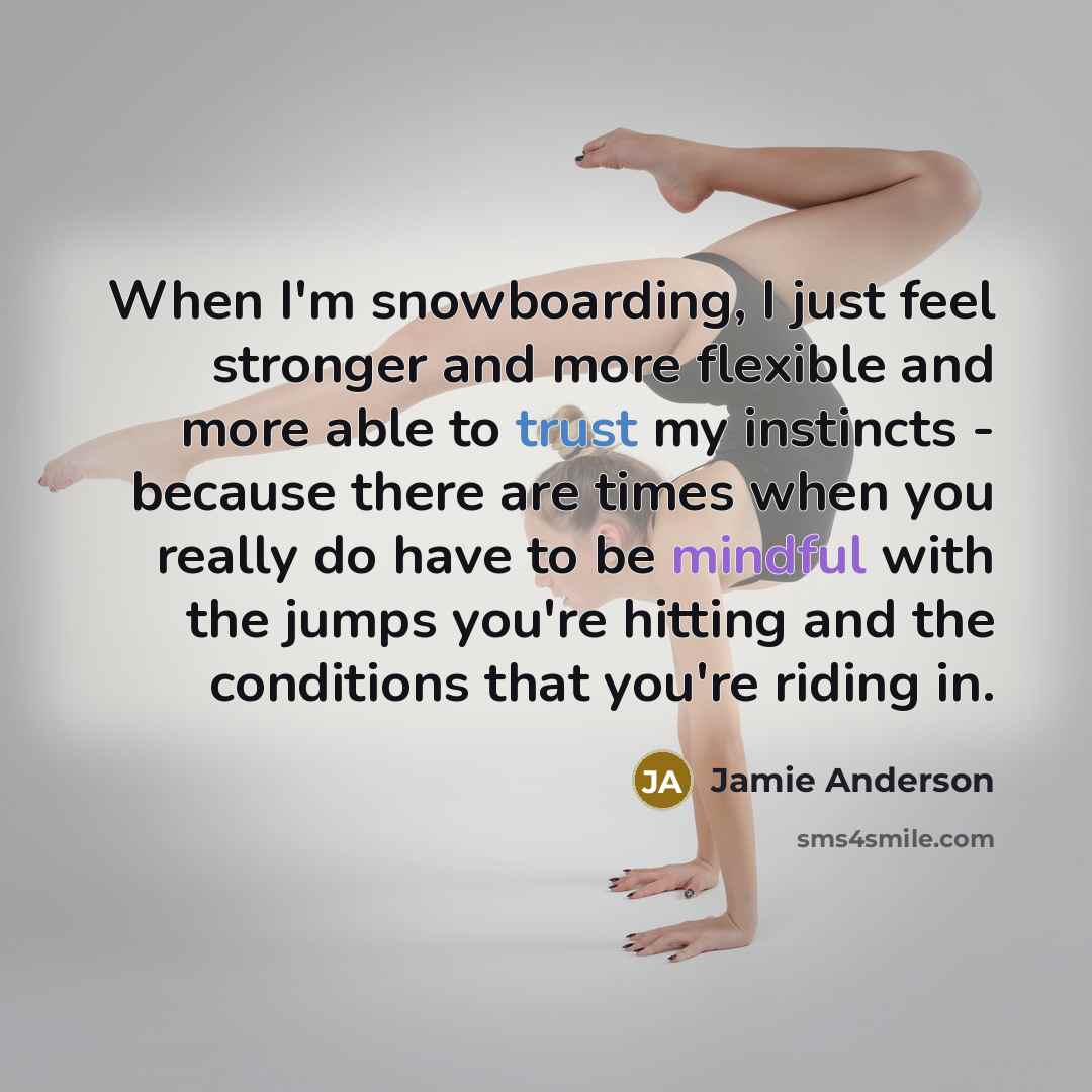 “When I'm snowboarding, I just feel stronger and more flexible and more able to trust my instincts - because there are times when you really do have to be mindful with the jumps you're hitting and the conditions that you're riding in.” quote by Jamie Anderson