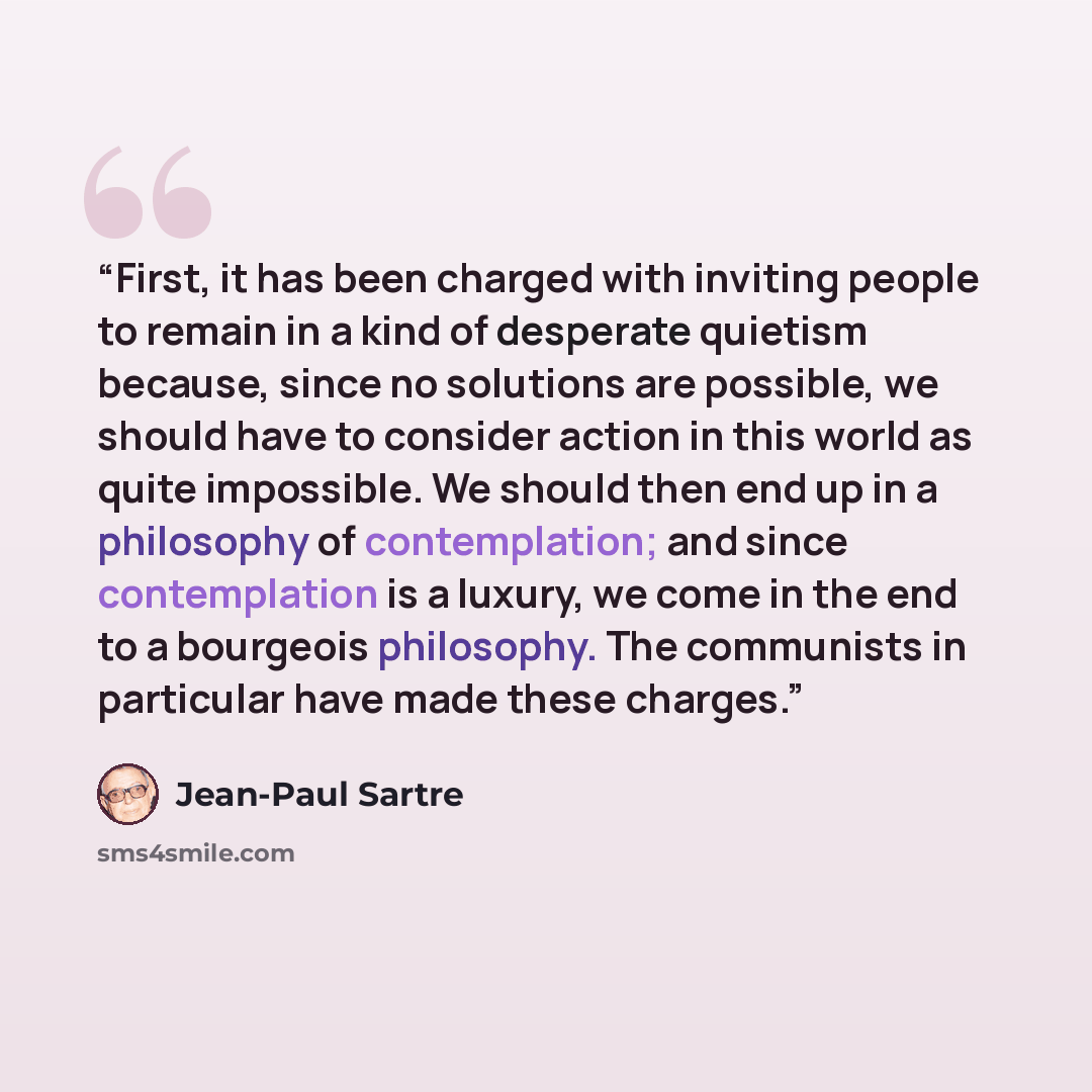 “First, it has been charged with inviting people to remain in a kind of desperate quietism because, since no solutions are possible, we should have to consider action in this world as quite impossible. We should then end up in a philosophy of contemplation; and since contemplation is a luxury, we…” quote by Jean-Paul Sartre