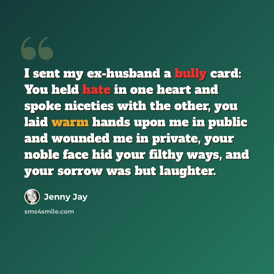 “I sent my ex-husband a bully card: You held hate in one heart and spoke niceties with the other, you laid warm hands upon me in public and wounded me in private, your noble face hid your filthy ways, and your sorrow was but laughter.” quote by Jenny Jay