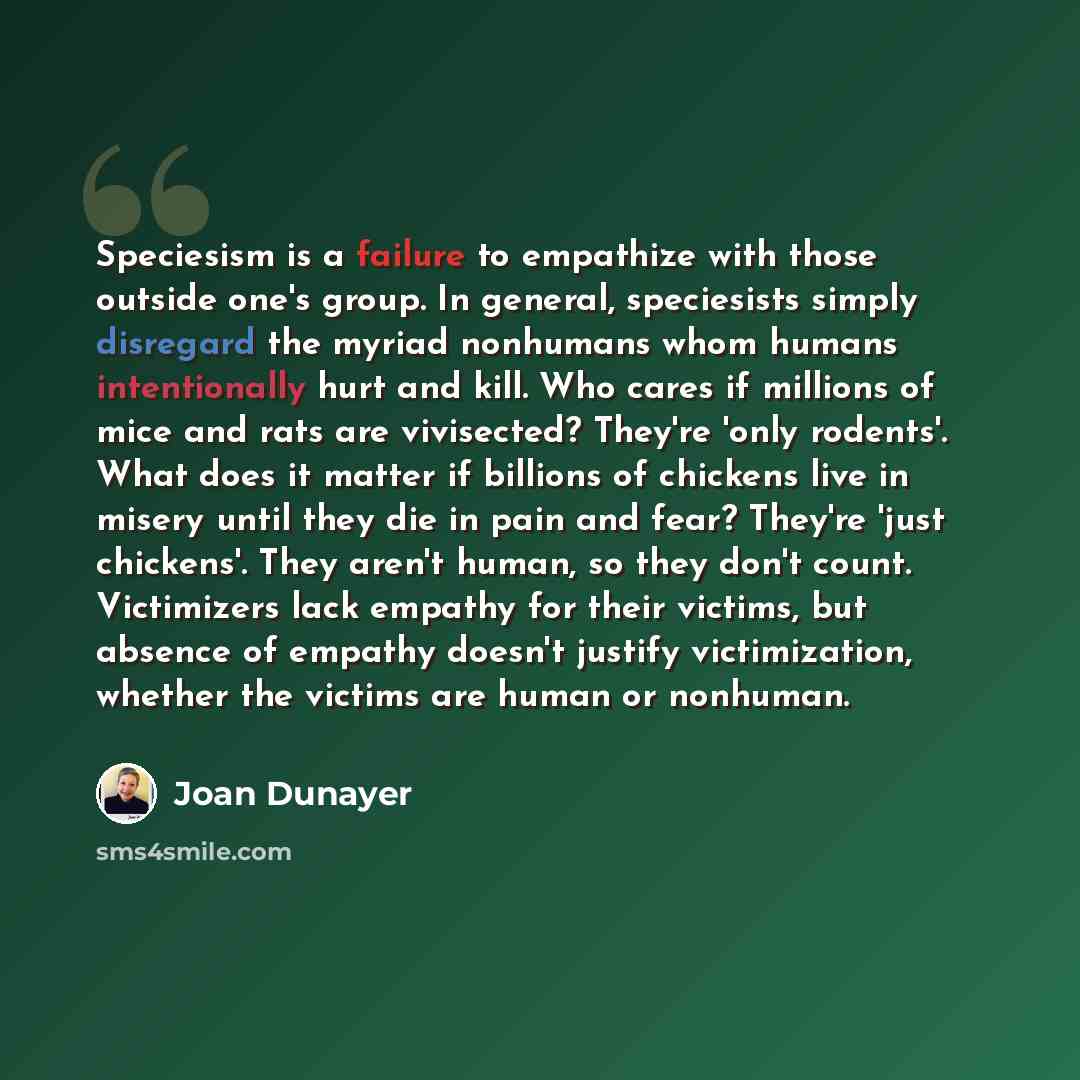 “Speciesism is a failure to empathize with those outside one's group. In general, speciesists simply disregard the myriad nonhumans whom humans intentionally hurt and kill. Who cares if millions of mice and rats are vivisected? They're 'only rodents'. What does it matter if billions of chickens…” quote by Joan Dunayer