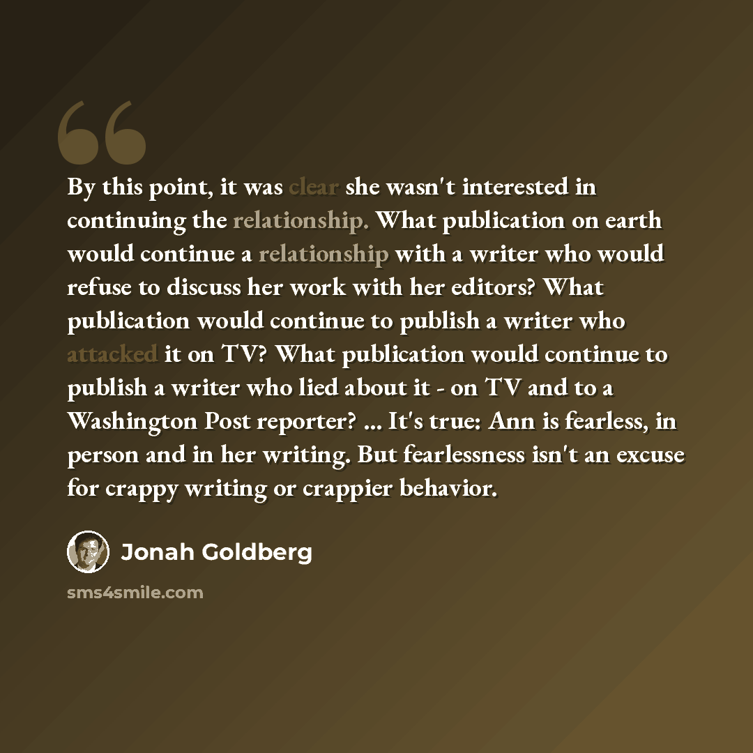 “By this point, it was clear she wasn't interested in continuing the relationship. What publication on earth would continue a relationship with a writer who would refuse to discuss her work with her editors? What publication would continue to publish a writer who attacked it on TV? What publication…” quote by Jonah Goldberg