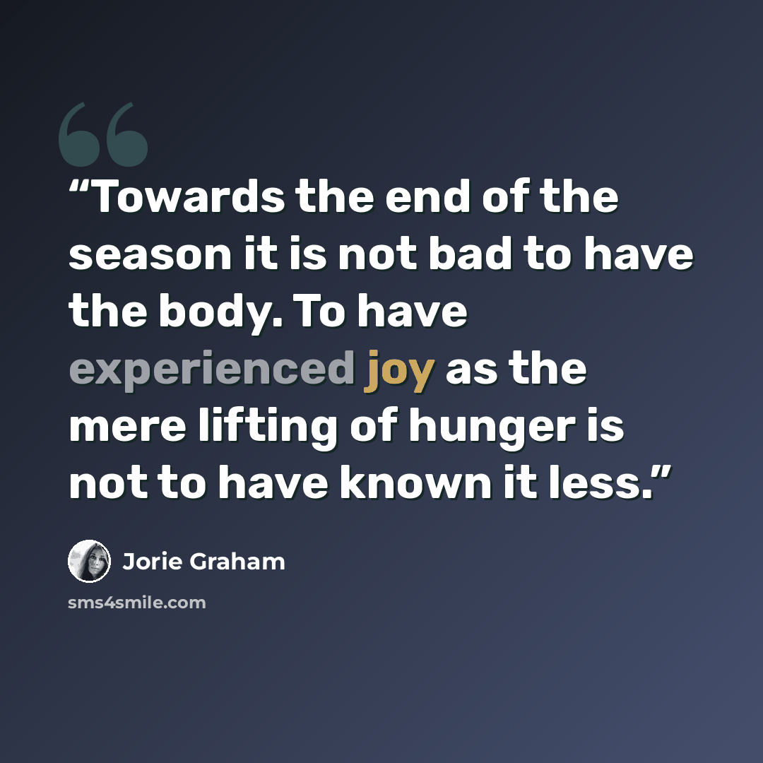 “Towards the end of the season it is not bad to have the body. To have experienced joy as the mere lifting of hunger is not to have known it less.” quote by Jorie Graham