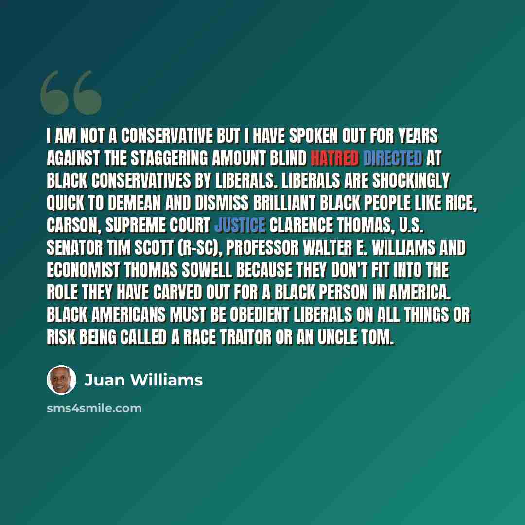 “I am not a conservative but I have spoken out for years against the staggering amount blind hatred directed at black conservatives by liberals. Liberals are shockingly quick to demean and dismiss brilliant black people like Rice, Carson, Supreme Court Justice Clarence Thomas, U.S. Senator Tim…” quote by Juan Williams