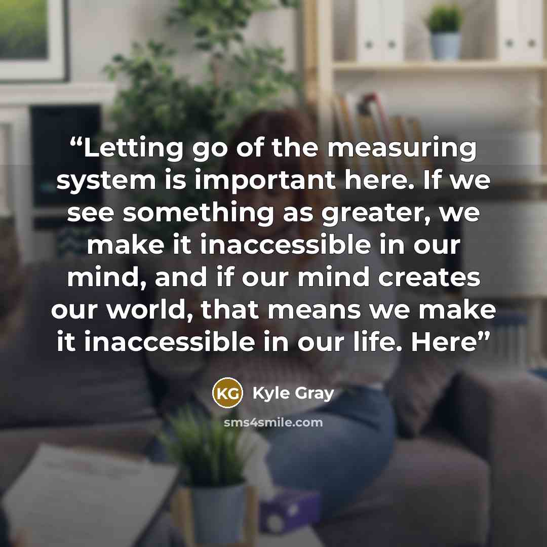 “Letting go of the measuring system is important here. If we see something as greater, we make it inaccessible in our mind, and if our mind creates our world, that means we make it inaccessible in our life. Here” quote by Kyle Gray