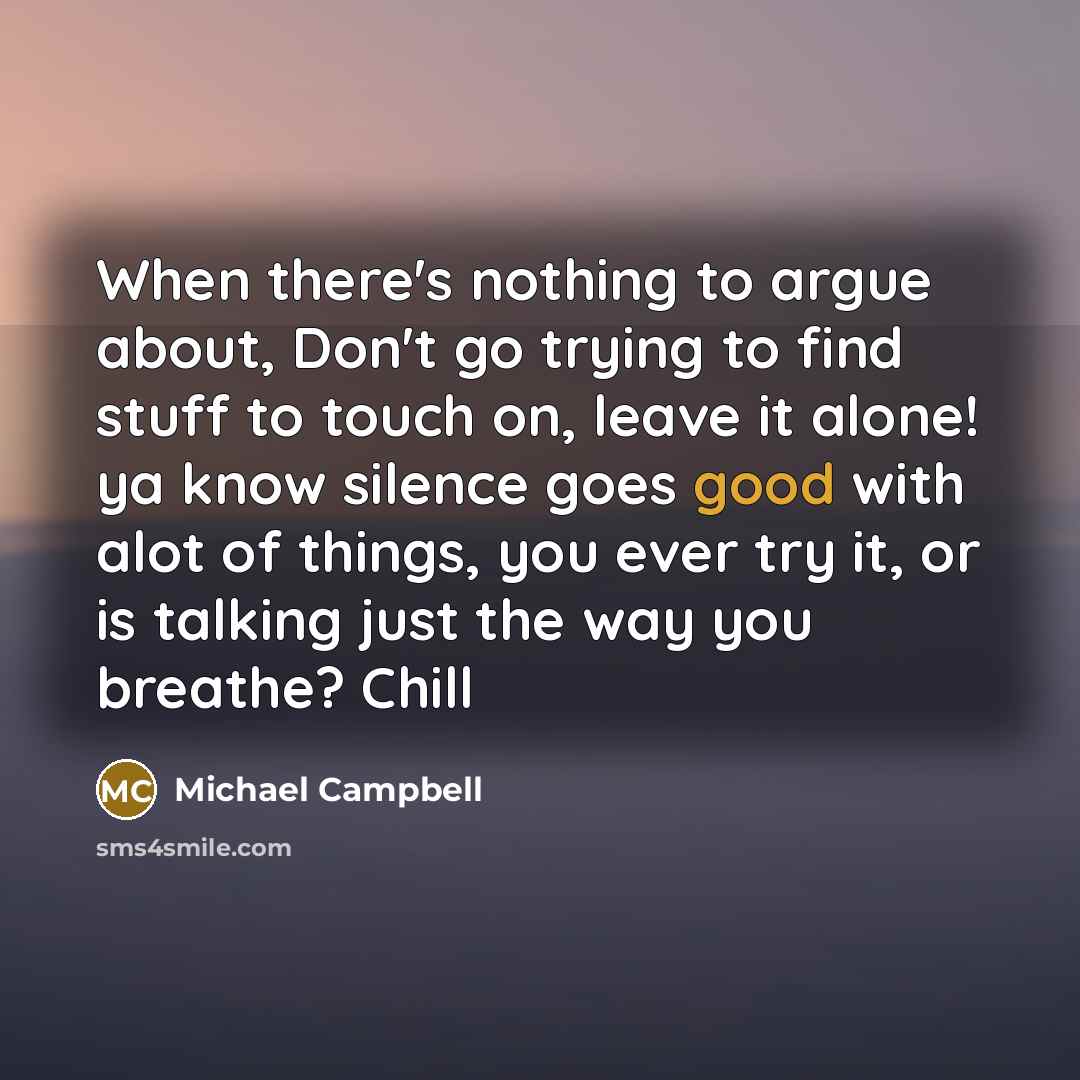 “When there's nothing to argue about, Don't go trying to find stuff to touch on, leave it alone! ya know silence goes good with alot of things, you ever try it, or is talking just the way you breathe? Chill” quote by Michael Campbell