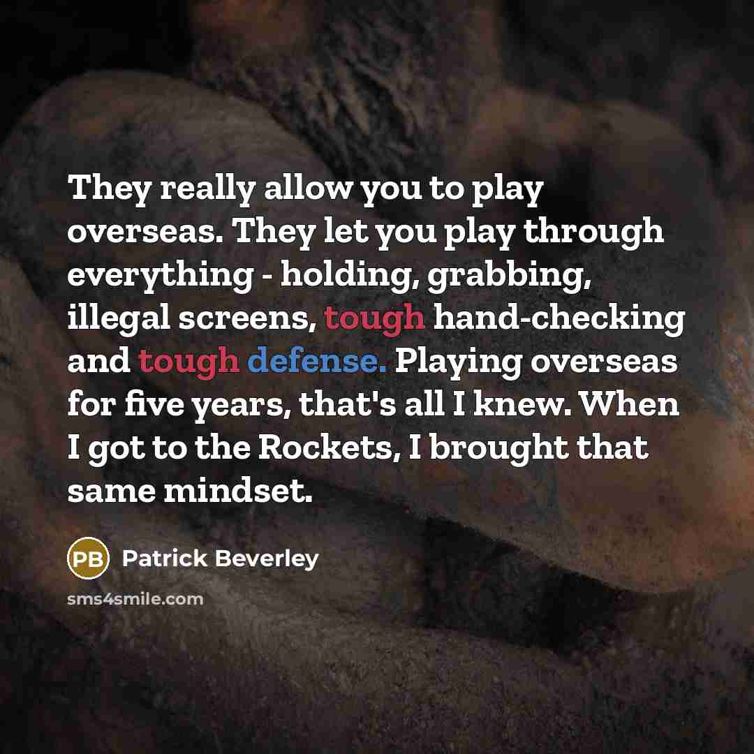 “They really allow you to play overseas. They let you play through everything - holding, grabbing, illegal screens, tough hand-checking and tough defense. Playing overseas for five years, that's all I knew. When I got to the Rockets, I brought that same mindset.” quote by Patrick Beverley