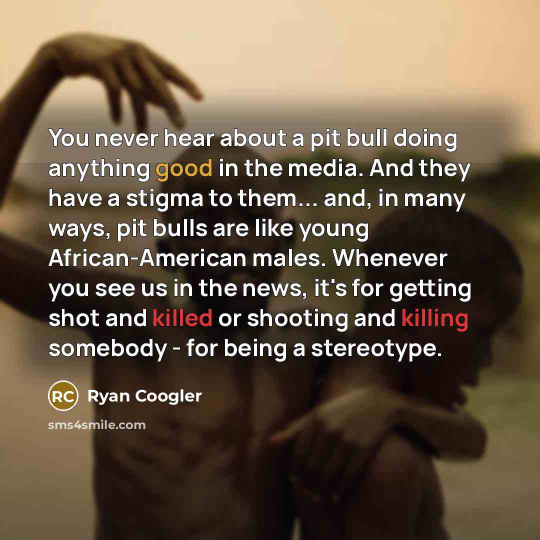 “You never hear about a pit bull doing anything good in the media. And they have a stigma to them... and, in many ways, pit bulls are like young African-American males. Whenever you see us in the news, it's for getting shot and killed or shooting and killing somebody - for being a stereotype.” quote by Ryan Coogler