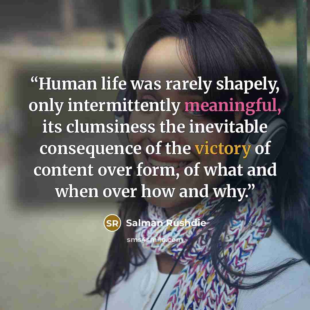 “Human life was rarely shapely, only intermittently meaningful, its clumsiness the inevitable consequence of the victory of content over form, of what and when over how and why.” quote by Salman Rushdie