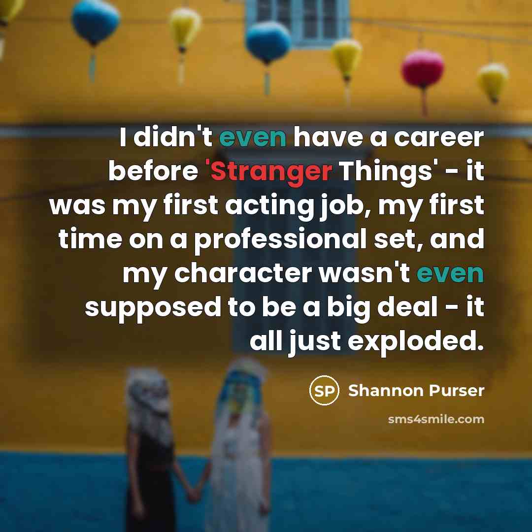 “I didn't even have a career before 'Stranger Things' - it was my first acting job, my first time on a professional set, and my character wasn't even supposed to be a big deal - it all just exploded.” quote by Shannon Purser